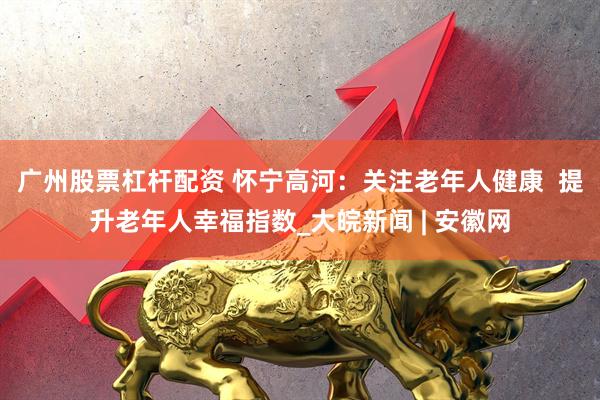 广州股票杠杆配资 怀宁高河：关注老年人健康  提升老年人幸福指数_大皖新闻 | 安徽网
