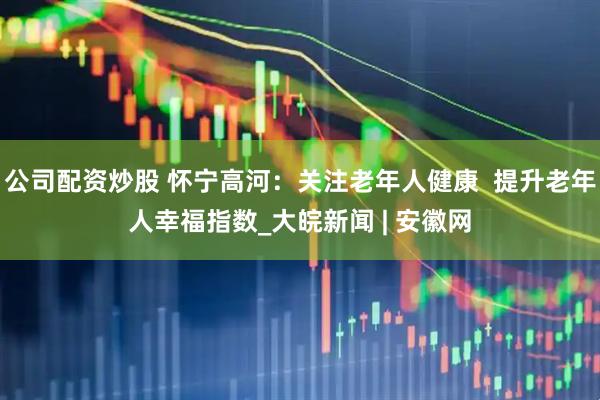 公司配资炒股 怀宁高河：关注老年人健康  提升老年人幸福指数_大皖新闻 | 安徽网