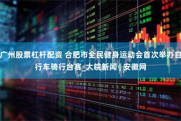 广州股票杠杆配资 合肥市全民健身运动会首次举办自行车骑行台赛_大皖新闻 | 安徽网