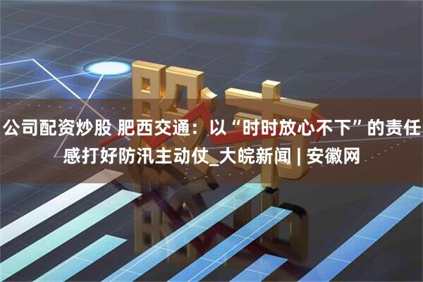 公司配资炒股 肥西交通：以“时时放心不下”的责任感打好防汛主动仗_大皖新闻 | 安徽网