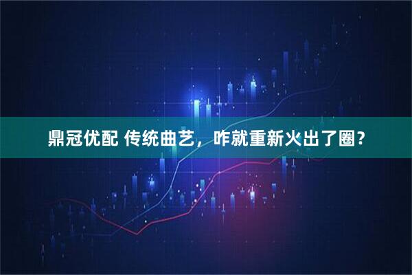 鼎冠优配 传统曲艺，咋就重新火出了圈？