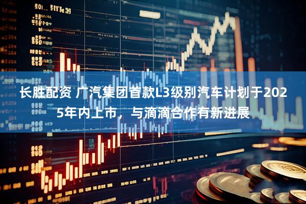 长胜配资 广汽集团首款L3级别汽车计划于2025年内上市，与滴滴合作有新进展