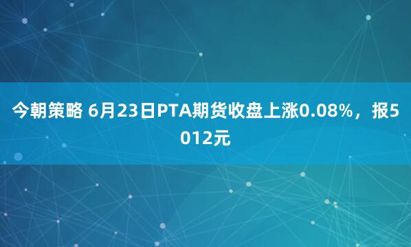 今朝策略 6月23日PTA期货收盘上涨0.08%，报5012元
