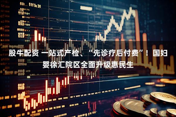 股牛配资 一站式产检、“先诊疗后付费”！国妇婴徐汇院区全面升级惠民生