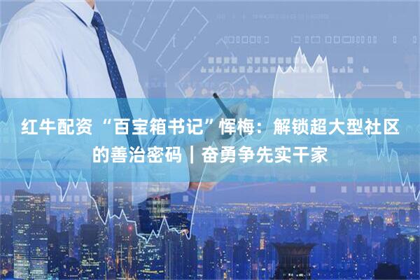 红牛配资 “百宝箱书记”恽梅：解锁超大型社区的善治密码｜奋勇争先实干家
