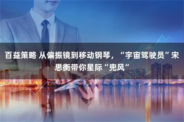百益策略 从偏振镜到移动钢琴，“宇宙驾驶员”宋思衡带你星际“兜风”