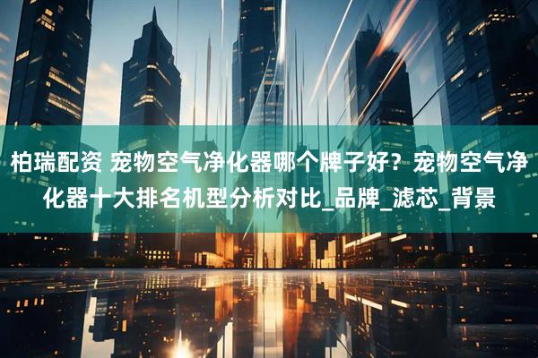 柏瑞配资 宠物空气净化器哪个牌子好？宠物空气净化器十大排名机型分析对比_品牌_滤芯_背景