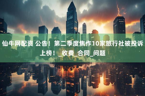 仙牛网配资 公告！第二季度焦作10家旅行社被投诉上榜！_收费_合同_问题