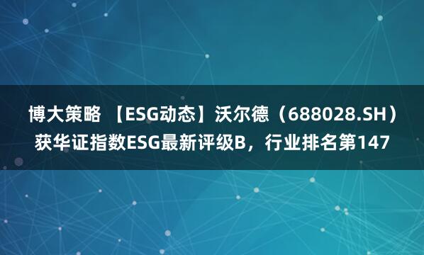 博大策略 【ESG动态】沃尔德（688028.SH）获华证指数ESG最新评级B，行业排名第147