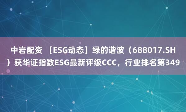 中岩配资 【ESG动态】绿的谐波（688017.SH）获华证指数ESG最新评级CCC，行业排名第349