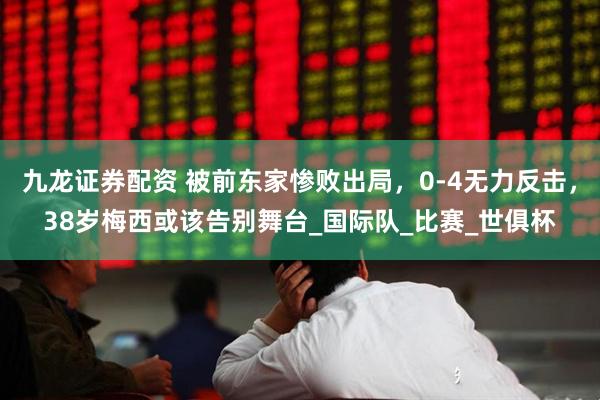 九龙证券配资 被前东家惨败出局，0-4无力反击，38岁梅西或该告别舞台_国际队_比赛_世俱杯