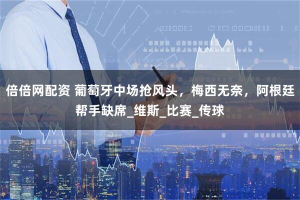 倍倍网配资 葡萄牙中场抢风头，梅西无奈，阿根廷帮手缺席_维斯_比赛_传球
