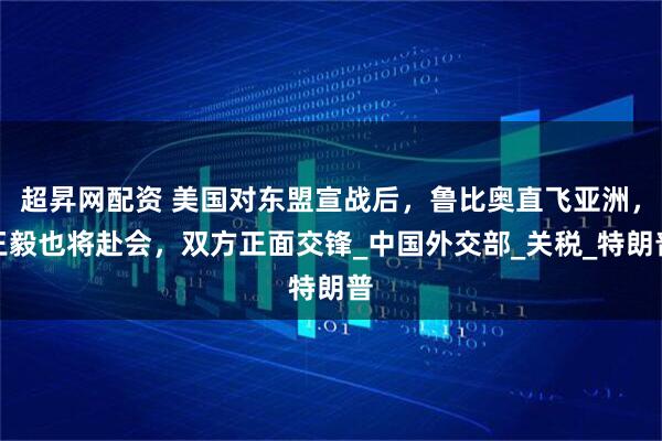 超昇网配资 美国对东盟宣战后，鲁比奥直飞亚洲，王毅也将赴会，双方正面交锋_中国外交部_关税_特朗普
