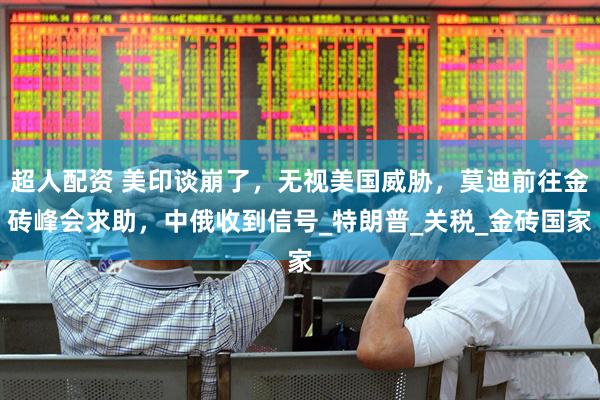 超人配资 美印谈崩了，无视美国威胁，莫迪前往金砖峰会求助，中俄收到信号_特朗普_关税_金砖国家