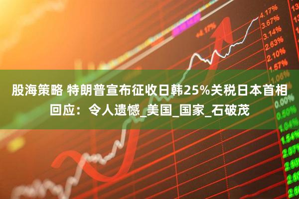 股海策略 特朗普宣布征收日韩25%关税日本首相回应：令人遗憾_美国_国家_石破茂