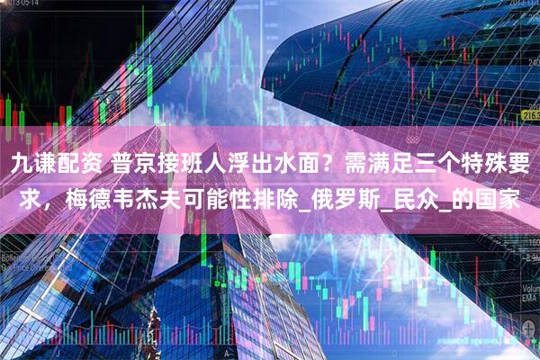 九谦配资 普京接班人浮出水面？需满足三个特殊要求，梅德韦杰夫可能性排除_俄罗斯_民众_的国家