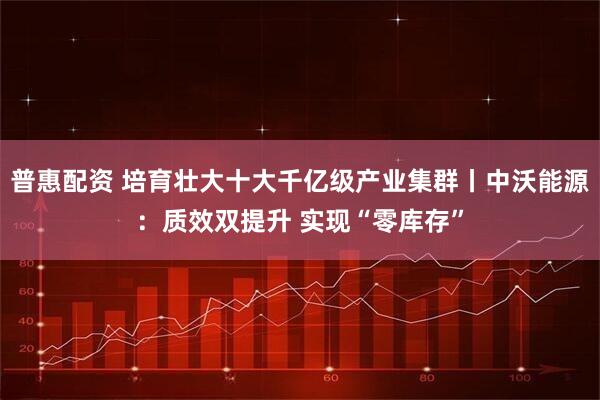 普惠配资 培育壮大十大千亿级产业集群丨中沃能源：质效双提升 实现“零库存”