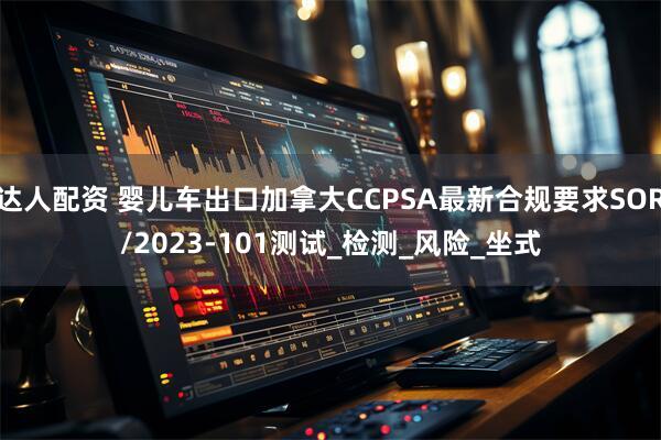 达人配资 婴儿车出口加拿大CCPSA最新合规要求SOR/2023-101测试_检测_风险_坐式