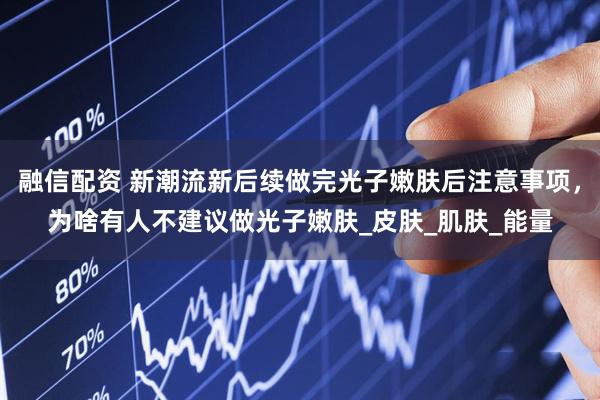 融信配资 新潮流新后续做完光子嫩肤后注意事项，为啥有人不建议做光子嫩肤_皮肤_肌肤_能量