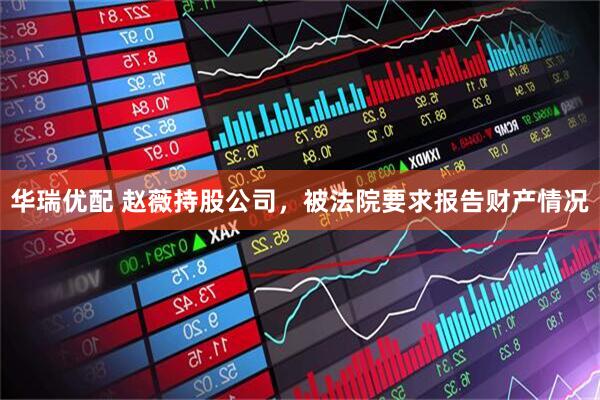 华瑞优配 赵薇持股公司，被法院要求报告财产情况