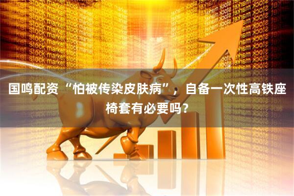 国鸣配资 “怕被传染皮肤病”，自备一次性高铁座椅套有必要吗？