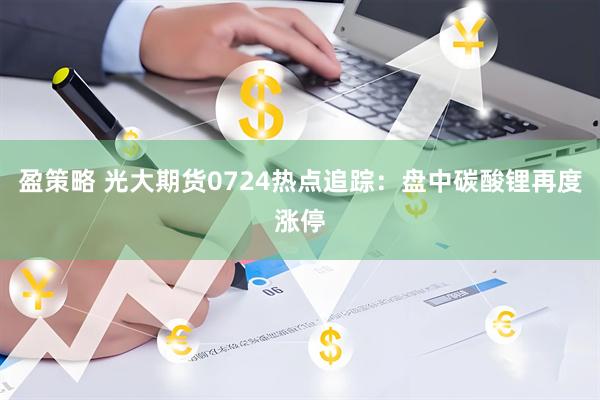 盈策略 光大期货0724热点追踪：盘中碳酸锂再度涨停