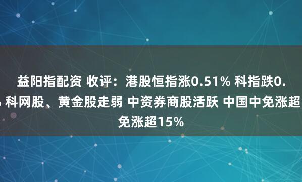 益阳指配资 收评：港股恒指涨0.51% 科指跌0.05% 科网股、黄金股走弱 中资券商股活跃 中国中免涨超15%