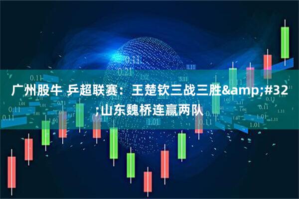 广州股牛 乒超联赛：王楚钦三战三胜&#32;山东魏桥连赢两队