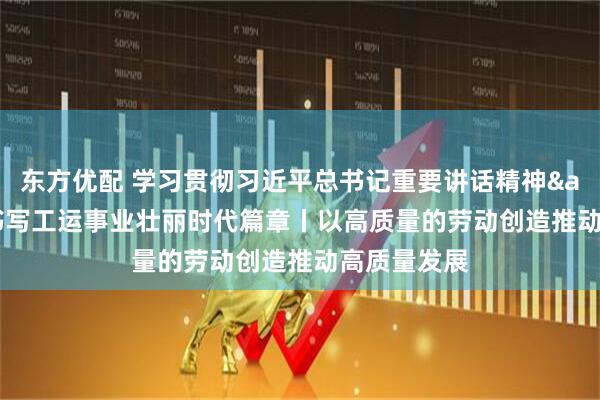 东方优配 学习贯彻习近平总书记重要讲话精神&#32;书写工运事业壮丽时代篇章丨以高质量的劳动创造推动高质量发展
