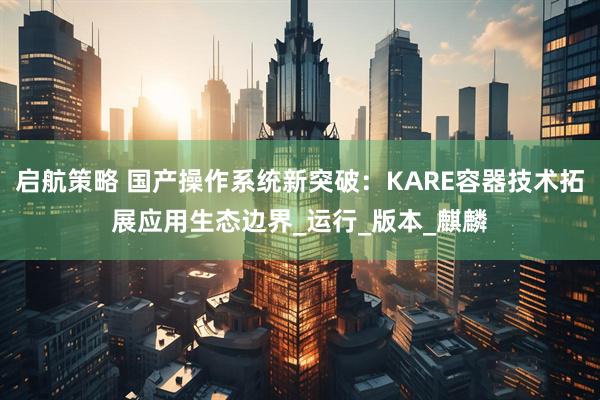 启航策略 国产操作系统新突破：KARE容器技术拓展应用生态边界_运行_版本_麒麟