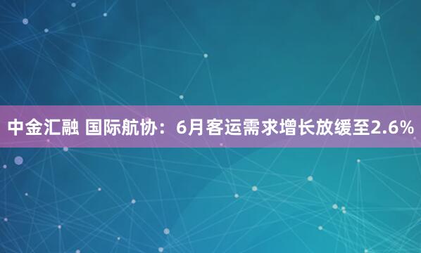 中金汇融 国际航协：6月客运需求增长放缓至2.6%
