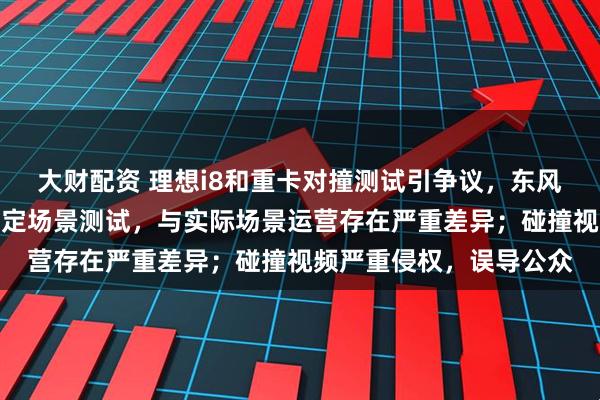 大财配资 理想i8和重卡对撞测试引争议，东风柳汽最新声明：使用特定场景测试，与实际场景运营存在严重差异；碰撞视频严重侵权，误导公众