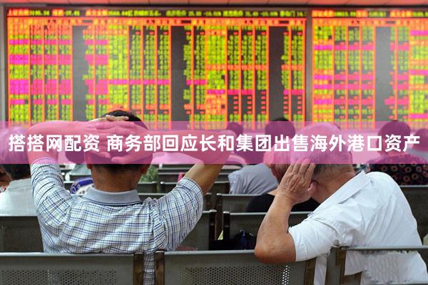 搭搭网配资 商务部回应长和集团出售海外港口资产