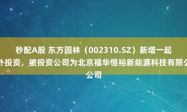 秒配A股 东方园林（002310.SZ）新增一起对外投资，被投资公司为北京福华恒裕新能源科技有限公司