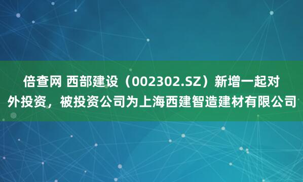 倍查网 西部建设（002302.SZ）新增一起对外投资，被投资公司为上海西建智造建材有限公司