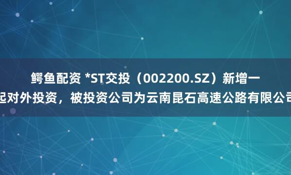 鳄鱼配资 *ST交投（002200.SZ）新增一起对外投资，被投资公司为云南昆石高速公路有限公司