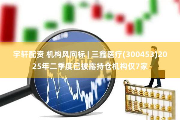 宇轩配资 机构风向标 | 三鑫医疗(300453)2025年二季度已披露持仓机构仅7家