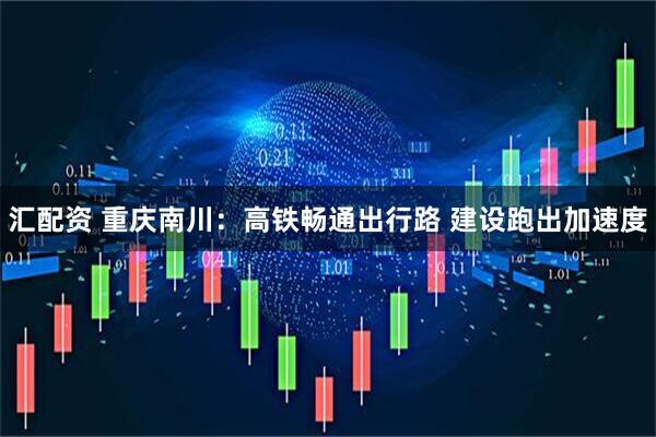 汇配资 重庆南川：高铁畅通出行路 建设跑出加速度