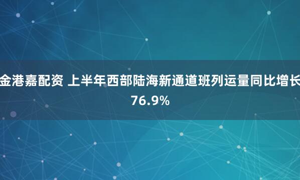 金港嘉配资 上半年西部陆海新通道班列运量同比增长76.9%