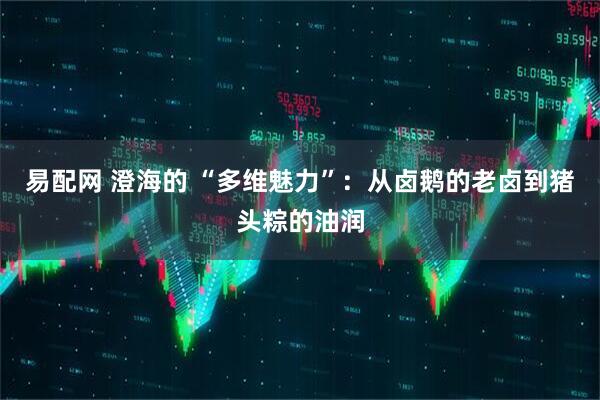 易配网 澄海的 “多维魅力”：从卤鹅的老卤到猪头粽的油润