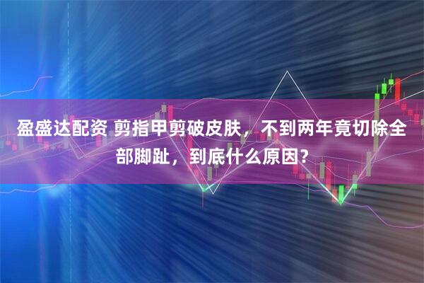 盈盛达配资 剪指甲剪破皮肤，不到两年竟切除全部脚趾，到底什么原因？