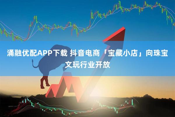 涌融优配APP下载 抖音电商「宝藏小店」向珠宝文玩行业开放
