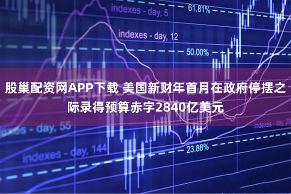 股巢配资网APP下载 美国新财年首月在政府停摆之际录得预算赤字2840亿美元