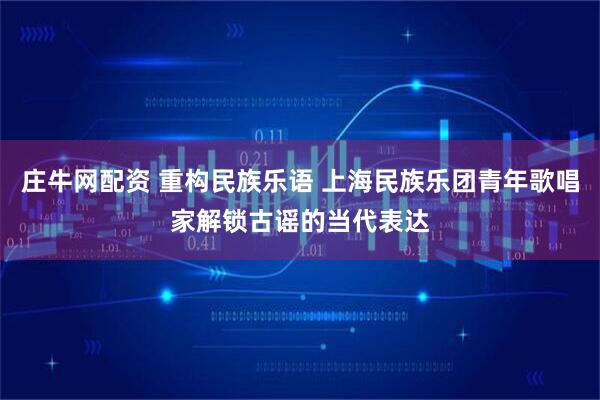 庄牛网配资 重构民族乐语 上海民族乐团青年歌唱家解锁古谣的当代表达