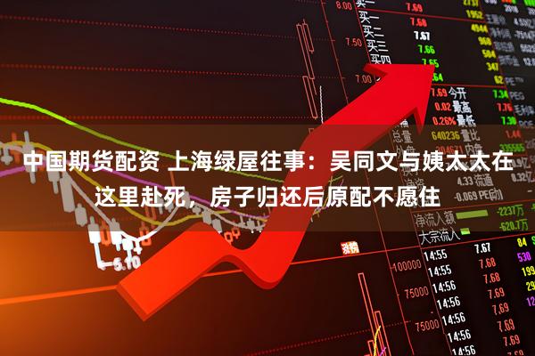 中国期货配资 上海绿屋往事：吴同文与姨太太在这里赴死，房子归还后原配不愿住