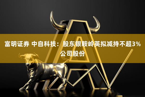 富明证券 中自科技：股东银鞍岭英拟减持不超3%公司股份