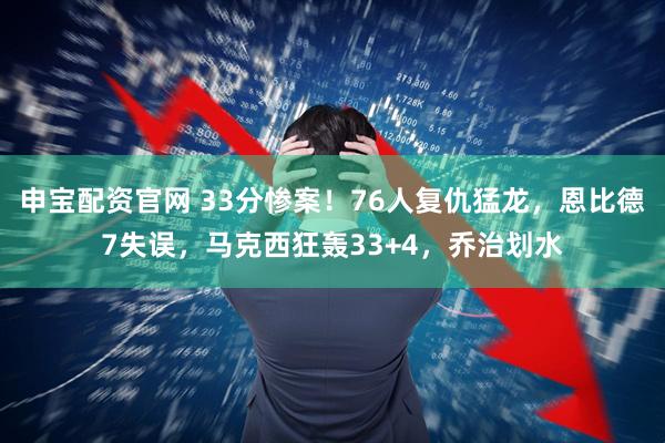 申宝配资官网 33分惨案！76人复仇猛龙，恩比德7失误，马克西狂轰33+4，乔治划水
