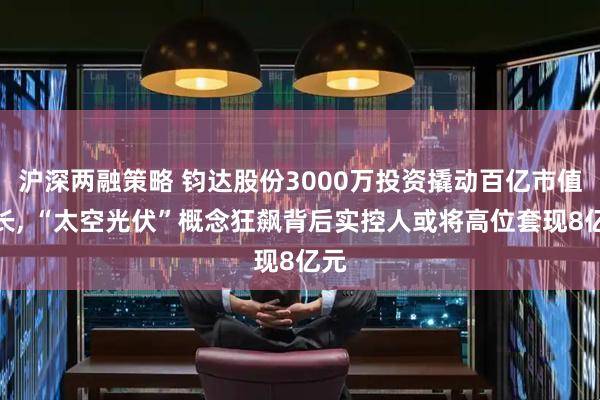 沪深两融策略 钧达股份3000万投资撬动百亿市值增长, “太空光伏”概念狂飙背后实控人或将高位套现8亿元