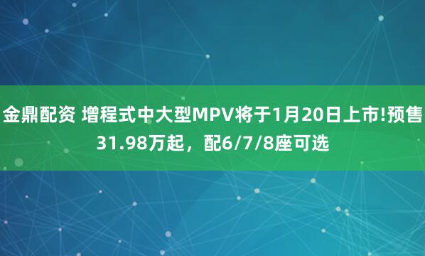 金鼎配资 增程式中大型MPV将于1月20日上市!预售31.98万起，配6/7/8座可选