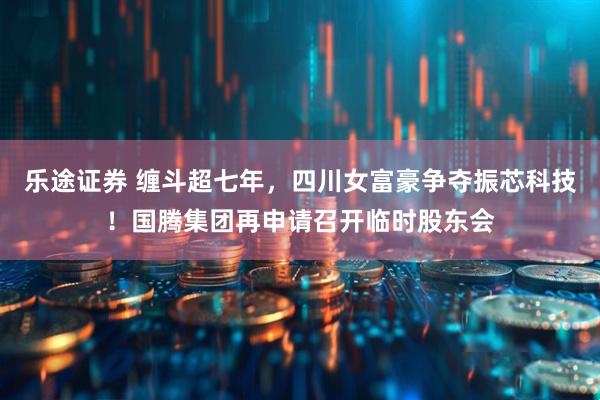 乐途证券 缠斗超七年，四川女富豪争夺振芯科技！国腾集团再申请召开临时股东会